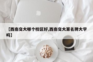 【西南交大哪个校区好,西南交大算名牌大学吗】