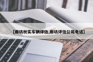 【廊坊秋实车辆评估,廊坊评估公司电话】