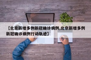 【北京新增多例新冠确诊病例,北京新增多例新冠确诊病例行动轨迹】