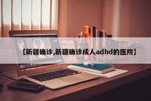 【新疆确诊,新疆确诊成人adhd的医院】