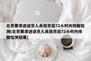 北京要求进返京人员抵京后72小时内核酸检测(北京要求进返京人员抵京后72小时内核酸检测结果)
