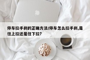停车拉手刹的正确方法/停车怎么拉手刹,是往上拉还是往下拉?