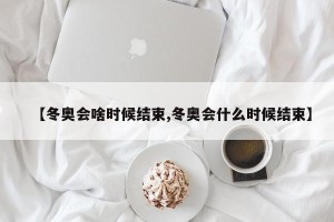 【冬奥会啥时候结束,冬奥会什么时候结束】