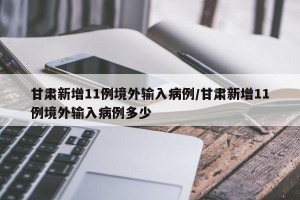 甘肃新增11例境外输入病例/甘肃新增11例境外输入病例多少