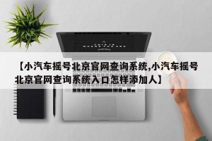 【小汽车摇号北京官网查询系统,小汽车摇号北京官网查询系统入口怎样添加人】