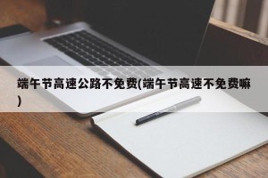 端午节高速公路不免费(端午节高速不免费嘛)
