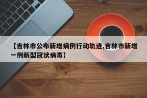 【吉林市公布新增病例行动轨迹,吉林市新增一例新型冠状病毒】