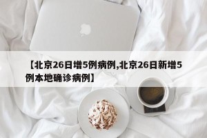 【北京26日增5例病例,北京26日新增5例本地确诊病例】