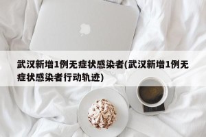 武汉新增1例无症状感染者(武汉新增1例无症状感染者行动轨迹)