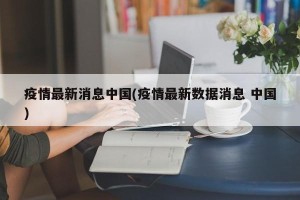 疫情最新消息中国(疫情最新数据消息 中国)