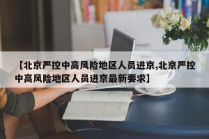 【北京严控中高风险地区人员进京,北京严控中高风险地区人员进京最新要求】