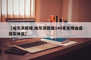 【哈尔滨新增,哈尔滨新增149家无理由退货实体店】