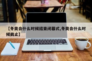 【冬奥会什么时候结束闭幕式,冬奥会什么时候截止】