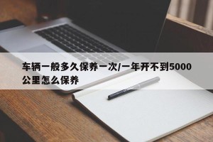 车辆一般多久保养一次/一年开不到5000公里怎么保养