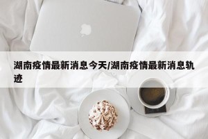 湖南疫情最新消息今天/湖南疫情最新消息轨迹