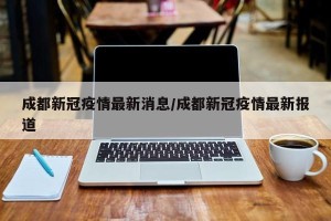 成都新冠疫情最新消息/成都新冠疫情最新报道