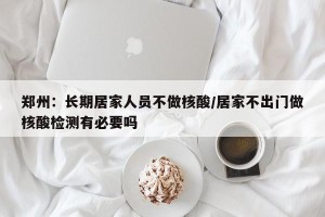 郑州：长期居家人员不做核酸/居家不出门做核酸检测有必要吗