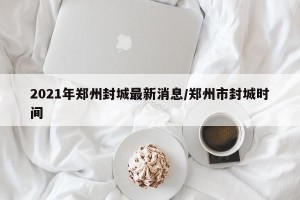 2021年郑州封城最新消息/郑州市封城时间