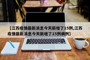 【江苏疫情最新消息今天新增了15例,江苏疫情最新消息今天新增了15例病例】