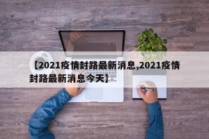 【2021疫情封路最新消息,2021疫情封路最新消息今天】