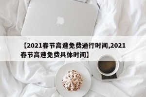 【2021春节高速免费通行时间,2021春节高速免费具体时间】