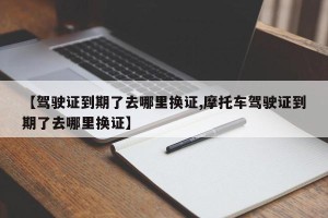 【驾驶证到期了去哪里换证,摩托车驾驶证到期了去哪里换证】