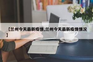 【兰州今天最新疫情,兰州今天最新疫情情况】