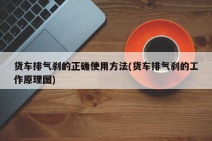 货车排气刹的正确使用方法(货车排气刹的工作原理图)
