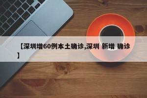 【深圳增60例本土确诊,深圳 新增 确诊】