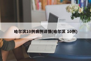 哈尔滨10例病例详情(哈尔滨 10例)