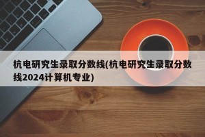 杭电研究生录取分数线(杭电研究生录取分数线2024计算机专业)