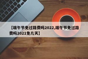 【端午节免过路费吗2022,端午节免过路费吗2021免几天】
