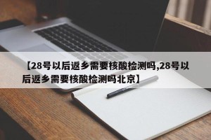 【28号以后返乡需要核酸检测吗,28号以后返乡需要核酸检测吗北京】