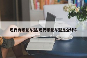 现代有哪些车型/现代哪些车型是全球车