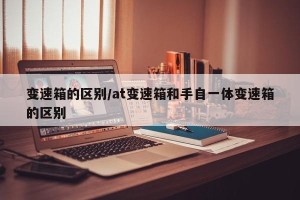 变速箱的区别/at变速箱和手自一体变速箱的区别