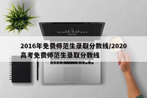 2016年免费师范生录取分数线/2020高考免费师范生录取分数线