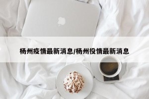 杨州疫情最新消息/杨州役情最新消息