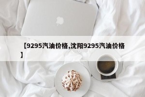 【9295汽油价格,沈阳9295汽油价格】
