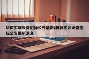 职教实训设备招标公告最新/职教实训设备招标公告最新消息
