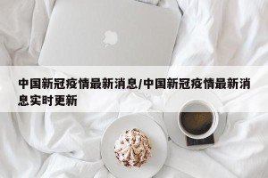 中国新冠疫情最新消息/中国新冠疫情最新消息实时更新