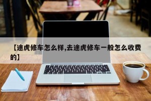 【途虎修车怎么样,去途虎修车一般怎么收费的】