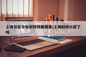 上海分区分批封控核酸筛查/上海封闭小区了吗