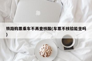 铁路购票乘车不再查核酸(车票不核验能坐吗)