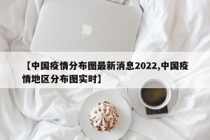 【中国疫情分布图最新消息2022,中国疫情地区分布图实时】