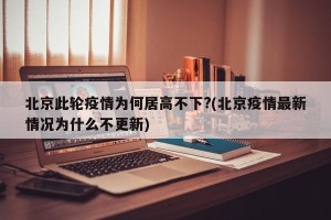 北京此轮疫情为何居高不下?(北京疫情最新情况为什么不更新)