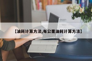 【油耗计算方法,每公里油耗计算方法】