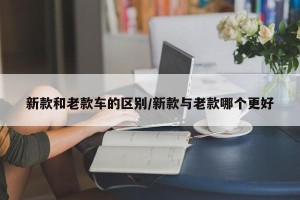 新款和老款车的区别/新款与老款哪个更好