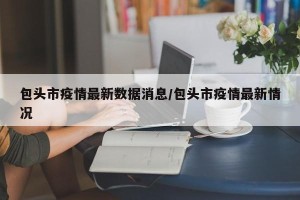 包头市疫情最新数据消息/包头市疫情最新情况