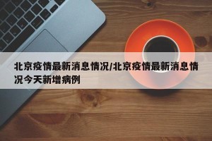 北京疫情最新消息情况/北京疫情最新消息情况今天新增病例