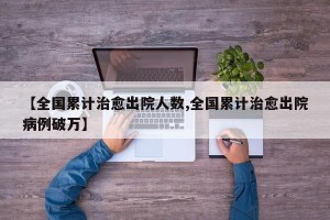 【全国累计治愈出院人数,全国累计治愈出院病例破万】
